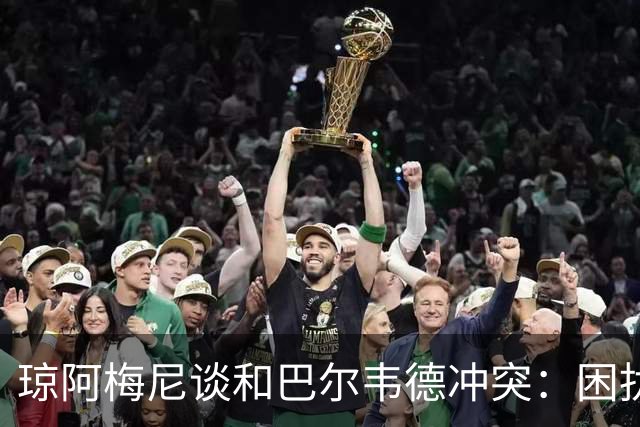 琼阿梅尼谈和巴尔韦德冲突：困扰我的是虚假报道，我们之间没问题